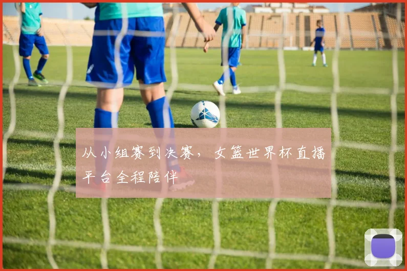 从小组赛到决赛，女篮世界杯直播平台全程陪伴