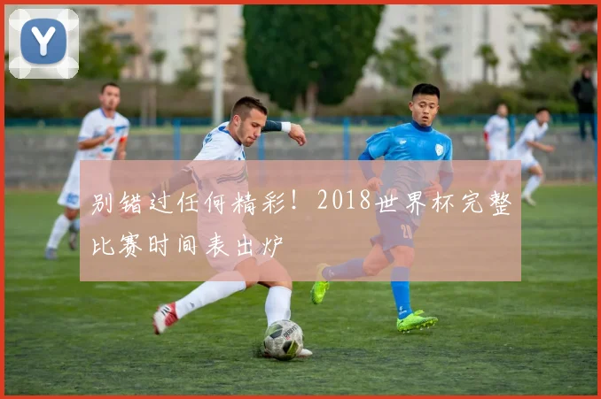 别错过任何精彩！2018世界杯完整比赛时间表出炉