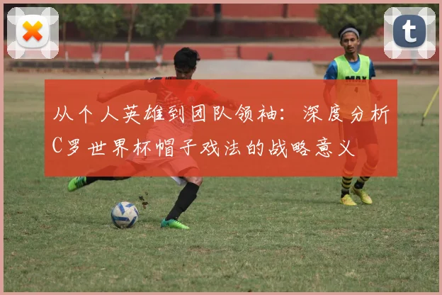 从个人英雄到团队领袖：深度分析C罗世界杯帽子戏法的战略意义
